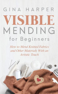 Title: Visible Mending for Beginners: How to Mend Knitted Fabrics and Other Materials With an Artistic Touch, Author: Gina Harper