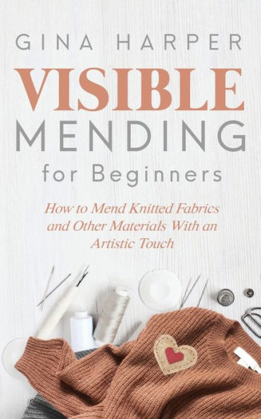 Visible Mending for Beginners: How to Mend Knitted Fabrics and Other Materials With an Artistic Touch