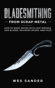 Title: Bladesmithing From Scrap Metal: How to Make Knives With Leaf Springs, Saw Blades, Railroad Spikes, and Files, Author: Wes Sander