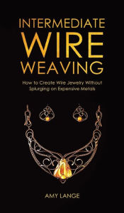 Title: Intermediate Wire Weaving: How to Make Wire Jewelry Without Splurging on Expensive Metals, Author: Amy Lange