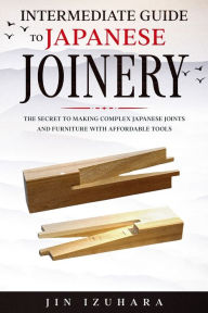 Title: Intermediate Guide to Japanese Joinery: The Secret to Making Complex Japanese Joints and Furniture Using Affordable Tools, Author: Jin Izuhara