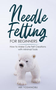Title: Needle Felting for Beginners: How to Make Cute Felt Creations with Minimal Tools, Author: Ari Yoshinobu