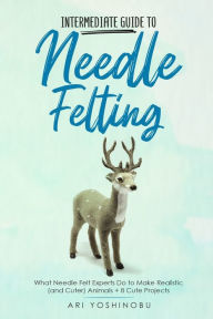 Title: Intermediate Guide to Needle Felting: What Needle Felt Experts Do to Make Realistic (and Cuter) Animals + 8 Cute Projects, Author: Ari Yoshinobu