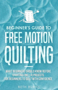 Title: Beginner's Guide to Free Motion Quilting: What Beginners Should Know Before Starting FMQ + 4 Projects for Beginners to Quilt with Confidence, Author: Beth Burns