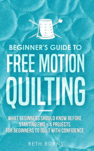 Title: Beginner's Guide to Free Motion Quilting: What Beginners Should Know Before Starting FMQ + 4 Projects for Beginners to Quilt with Confidence, Author: Beth Burns