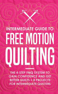 Title: Intermediate Guide to Free Motion Quilting: The 4-Step FMQ System to Gain Confidence and Get Better Quilts + 8 Projects for Intermediate Quilters, Author: Beth Burns