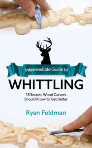 Title: Intermediate Guide to Whittling: 15 Secrets Wood Carvers Should Know to Get Better, Author: Ryan Feldman