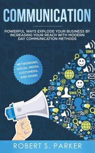 Title: Communication: Powerful Ways Explode Your Business by Increasing your Reach with Modern Day Communication Methods. Networking, Social Media, Customers, and more!, Author: Robert S. Parker