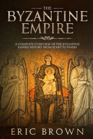 Title: The Byzantine Empire: A Complete Overview Of The Byzantine Empire History from Start to Finish, Author: Eric Brown