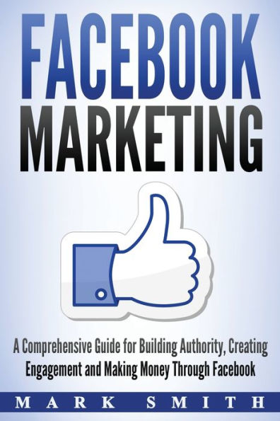 Facebook Marketing: A Comprehensive Guide for Building Authority, Creating Engagement and Making Money Through