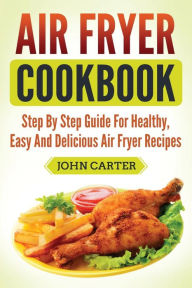 Title: Air Fryer Cookbook: Step By Step Guide For Healthy, Easy And Delicious Air Fryer Recipes, Author: John Carter