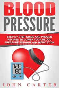 Title: Blood Pressure: Step By Step Guide And Proven Recipes To Lower Your Blood Pressure Without Any Medication, Author: John Carter