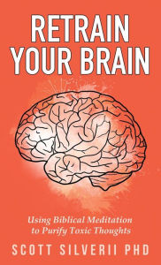 Title: Retrain Your Brain: Using Biblical Meditation To Purify Toxic Thoughts, Author: Scott Silverii