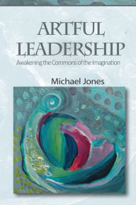 Title: Artful Leadership: Awakening the Commons of the Imagination, Author: Michael Jones