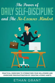 Title: The Power of Daily Self-Discipline and The No-Excuses Mindset: Practical Exercises to Strengthen Your Willpower and Overcome Procrastination by Creating Atomic Habits, Author: Ethan Grant