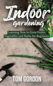 Title: Indoor Gardening: Learning How to Grow Fruits, Vegetables and Herbs for Beginners, Author: Tom Gordon