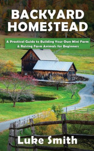 Title: Backyard Homestead: A Practical Guide to Building Your Own Mini Farm & Raising Farm Animals for Beginners, Author: Luke Smith