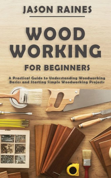 Woodworking for Beginners: A Practical Guide to Understanding Basics and Starting Simple Projects