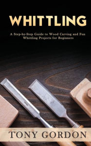 Title: Whittling: A Step-by-Step Guide to Wood Carving and Fun Whittling Projects for Beginners, Author: Tony Gordon