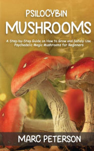 Title: Psilocybin Mushrooms: A Step-by-Step Guide on How to Grow and Safely Use Psychedelic Magic Mushrooms for Beginners, Author: Marc Peterson