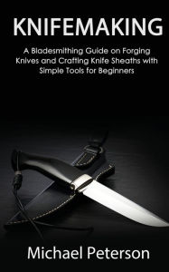 Title: Knifemaking: A Bladesmithing Guide on Forging Knives and Crafting Knife Sheaths with Simple Tools for Beginners, Author: Michael Peterson