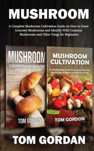 Title: Mushroom: A Complete Mushroom Cultivation Guide on How to Grow Gourmet Mushrooms and Identify Wild Common Mushrooms and Other Fungi for Beginners, Author: Tom Gordon