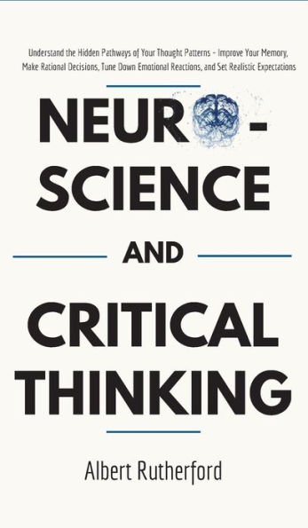 Neuroscience and Critical Thinking: Understand the Hidden Pathways of Your Thought Patterns- Improve Your Memory, Make Rational Decisions, Tune Down Emotional Reactions, and Set Realistic Expectations