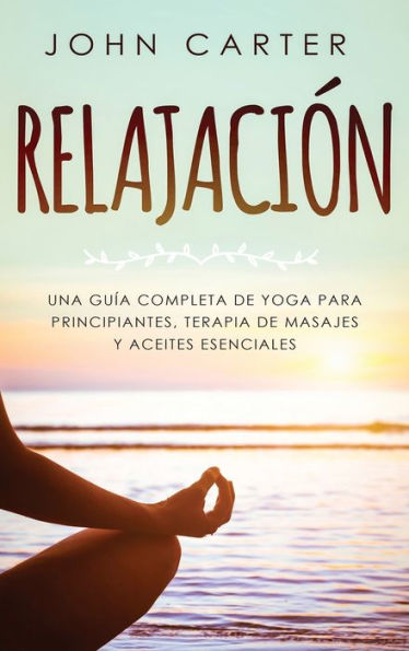 Relajaciï¿½n: Una Guï¿½a Completa de Yoga Para Principiantes, Terapia de Masajes y Aceites Esenciales