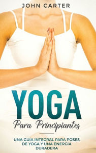 Title: Yoga Para Principiantes: Una Guía Integral Para Poses De Yoga Y Una Energía Duradera (Yoga for Beginners Spanish Version), Author: John Carter