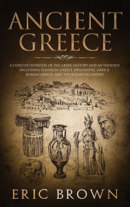 Title: Ancient Greece: A Concise Overview of the Greek History and Mythology Including Classical Greece, Hellenistic Greece, Roman Greece and The Byzantine Empire, Author: Eric Brown