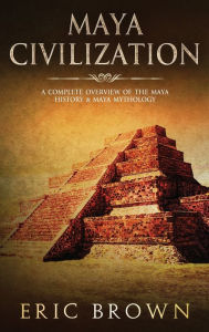 Title: Maya Civilization: A Complete Overview Of The Maya History & Maya Mythology, Author: Eric Brown