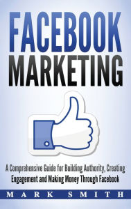 Title: Facebook Marketing: A Comprehensive Guide for Building Authority, Creating Engagement and Making Money Through Facebook, Author: Mark Smith