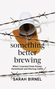 Title: Something Better Brewing: What I Learned from Prison, Parenthood and Pouring Coffee, Author: Sarah Birnel
