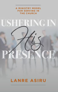 Title: Ushering In His Presence: A Ministry Model for Serving in the Church, Author: Olanrewaju (Lanre) Asiru