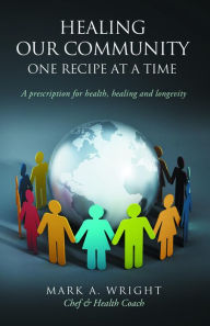 Title: Healing Our Community One recipe at a time: A Prescription For Health Healing and Longevity, Author: Mark A. Wright