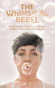 Title: The Whimsical Rebel: Break People Pleasing Addiction without Becoming an Asshole, Author: Ahdri Kent