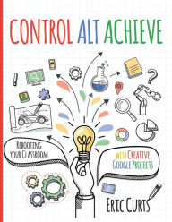 Title: Control Alt Achieve: Rebooting Your Classroom with Creative Google Projects, Author: Eric Curts