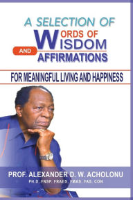 Title: A Selection of Words of Wisdom and Affirmations for Meaningful Living and Happiness, Author: Alexander  D.W. Acholonu