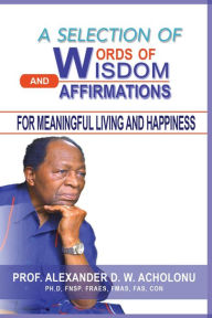 Title: A Selection of Words of Wisdom and Affirmations for Meaningful Living and Happiness, Author: Alexander D.W. Acholonu