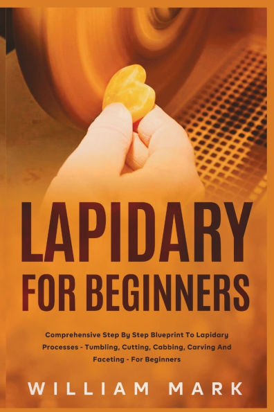 Lapidary for Beginners: Comprehensive Step By Step Blueprint to Lapidary Processes - Tumbling, Cutting, Cabbing, Carving, and Faceting For Beginners