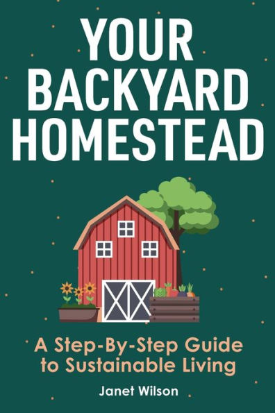 Your Backyard Homestead: A Step-By-Step Guide to Sustainable Living