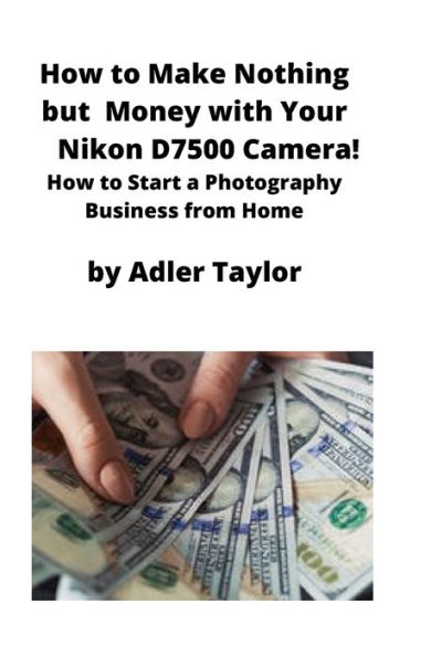 How to Make Nothing but Money with Your Nikon D7500 Camera!: How to Start a Photography Business from Home
