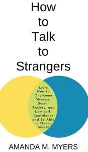 Title: How to Talk to Strangers: Learn How to Overcome Shyness, Social Anxiety, and Low Self-Confidence and Be Able to Chat to Anyone, Author: Amanda M Myers