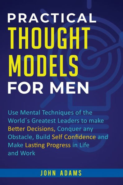 Practical Thought Models for Men: Use mental techniques of the world´s greatest leaders to make better decisions, conquer any obstacle, build self-confidence and lasting progress life work