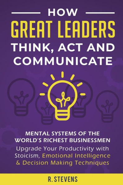 How Great Leaders Think, Act and Communicate: Mental Systems, Models Habits of the WorldÃ¯Â¿Â½s Richest Businessmen - Upgrade Your Capabilities Productivity with Stoicism, Emotional Intelligence & Decision Making Techniques