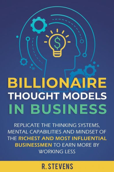 Billionaire Thought Models Business: Replicate the thinking systems, mental capabilities and mindset of Richest Most Influential Businessmen to Earn More by Working Less