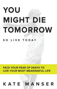 Title: You Might Die Tomorrow: Face Your Fear of Death to Live Your Most Meaningful Life, Author: Kate Manser