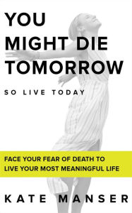 Title: YOU MIGHT DIE TOMORROW: Face Your Fear of Death to Live Your Most Meaningful Life, Author: Kate Manser