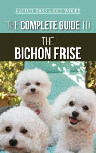 Title: The Complete Guide to the Bichon Frise: Finding, Raising, Feeding, Training, Socializing, and Loving Your New Bichon Puppy, Author: Rachel Kass