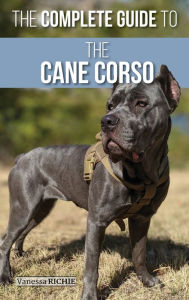 Title: The Complete Guide to the Cane Corso: Selecting, Raising, Training, Socializing, Living with, and Loving Your New Cane Corso Dog, Author: Vanessa Richie